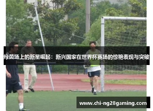 绿茵场上的新星崛起：新兴国家在世界杯赛场的惊艳表现与突破