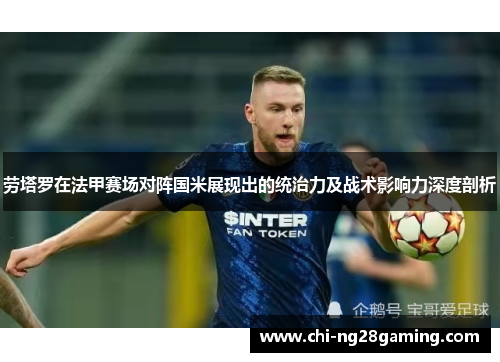 劳塔罗在法甲赛场对阵国米展现出的统治力及战术影响力深度剖析
