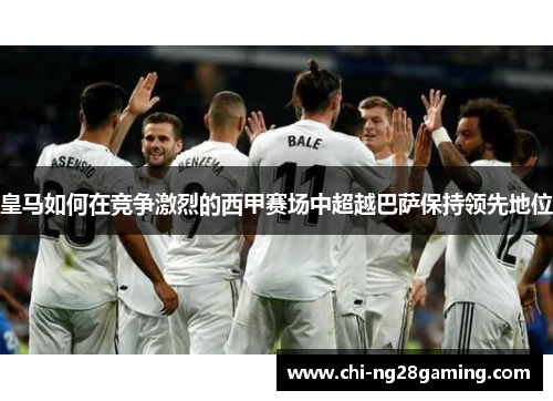 皇马如何在竞争激烈的西甲赛场中超越巴萨保持领先地位