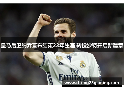 皇马后卫纳乔宣布结束23年生涯 转投沙特开启新篇章