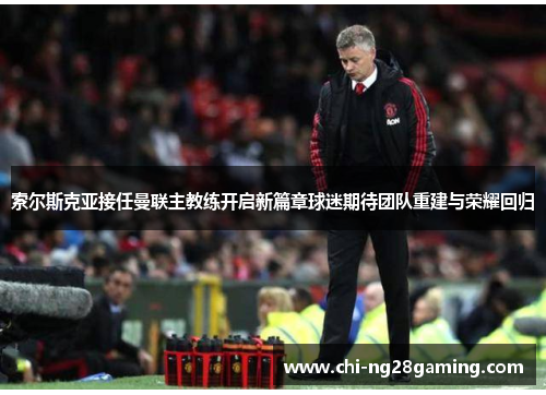 索尔斯克亚接任曼联主教练开启新篇章球迷期待团队重建与荣耀回归
