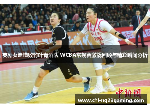 英励女篮惜败竹叶青酒队 WCBA常规赛激战回顾与精彩瞬间分析