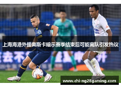 上海海港外援奥斯卡暗示赛季结束后可能离队引发热议